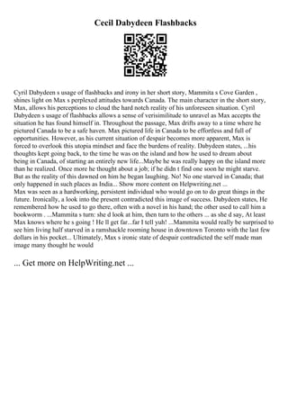 Cecil Dabydeen Flashbacks
Cyril Dabydeen s usage of flashbacks and irony in her short story, Mammita s Cove Garden ,
shines light on Max s perplexed attitudes towards Canada. The main character in the short story,
Max, allows his perceptions to cloud the hard notch reality of his unforeseen situation. Cyril
Dabydeen s usage of flashbacks allows a sense of verisimilitude to unravel as Max accepts the
situation he has found himself in. Throughout the passage, Max drifts away to a time where he
pictured Canada to be a safe haven. Max pictured life in Canada to be effortless and full of
opportunities. However, as his current situation of despair becomes more apparent, Max is
forced to overlook this utopia mindset and face the burdens of reality. Dabydeen states, ...his
thoughts kept going back, to the time he was on the island and how he used to dream about
being in Canada, of starting an entirely new life...Maybe he was really happy on the island more
than he realized. Once more he thought about a job; if he didn t find one soon he might starve.
But as the reality of this dawned on him he began laughing. No! No one starved in Canada; that
only happened in such places as India... Show more content on Helpwriting.net ...
Max was seen as a hardworking, persistent individual who would go on to do great things in the
future. Ironically, a look into the present contradicted this image of success. Dabydeen states, He
remembered how he used to go there, often with a novel in his hand; the other used to call him a
bookworm . ...Mammita s turn: she d look at him, then turn to the others ... as she d say, At least
Max knows where he s going ! He ll get far...far I tell yuh! ...Mammita would really be surprised to
see him living half starved in a ramshackle rooming house in downtown Toronto with the last few
dollars in his pocket... Ultimately, Max s ironic state of despair contradicted the self made man
image many thought he would
... Get more on HelpWriting.net ...
 