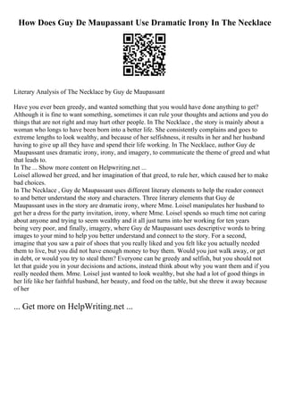 How Does Guy De Maupassant Use Dramatic Irony In The Necklace
Literary Analysis of The Necklace by Guy de Maupassant
Have you ever been greedy, and wanted something that you would have done anything to get?
Although it is fine to want something, sometimes it can rule your thoughts and actions and you do
things that are not right and may hurt other people. In The Necklace , the story is mainly about a
woman who longs to have been born into a better life. She consistently complains and goes to
extreme lengths to look wealthy, and because of her selfishness, it results in her and her husband
having to give up all they have and spend their life working. In The Necklace, author Guy de
Maupassant uses dramatic irony, irony, and imagery, to communicate the theme of greed and what
that leads to.
In The ... Show more content on Helpwriting.net ...
Loisel allowed her greed, and her imagination of that greed, to rule her, which caused her to make
bad choices.
In The Necklace , Guy de Maupassant uses different literary elements to help the reader connect
to and better understand the story and characters. Three literary elements that Guy de
Maupassant uses in the story are dramatic irony, where Mme. Loisel manipulates her husband to
get her a dress for the party invitation, irony, where Mme. Loisel spends so much time not caring
about anyone and trying to seem wealthy and it all just turns into her working for ten years
being very poor, and finally, imagery, where Guy de Maupassant uses descriptive words to bring
images to your mind to help you better understand and connect to the story. For a second,
imagine that you saw a pair of shoes that you really liked and you felt like you actually needed
them to live, but you did not have enough money to buy them. Would you just walk away, or get
in debt, or would you try to steal them? Everyone can be greedy and selfish, but you should not
let that guide you in your decisions and actions, instead think about why you want them and if you
really needed them. Mme. Loisel just wanted to look wealthy, but she had a lot of good things in
her life like her faithful husband, her beauty, and food on the table, but she threw it away because
of her
... Get more on HelpWriting.net ...
 