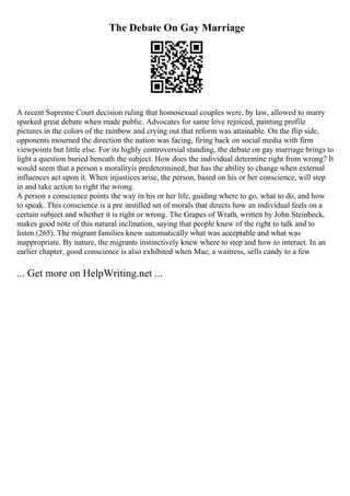 The Debate On Gay Marriage
A recent Supreme Court decision ruling that homosexual couples were, by law, allowed to marry
sparked great debate when made public. Advocates for same love rejoiced, painting profile
pictures in the colors of the rainbow and crying out that reform was attainable. On the flip side,
opponents mourned the direction the nation was facing, firing back on social media with firm
viewpoints but little else. For its highly controversial standing, the debate on gay marriage brings to
light a question buried beneath the subject. How does the individual determine right from wrong? It
would seem that a person s moralityis predetermined, but has the ability to change when external
influences act upon it. When injustices arise, the person, based on his or her conscience, will step
in and take action to right the wrong.
A person s conscience points the way in his or her life, guiding where to go, what to do, and how
to speak. This conscience is a pre instilled set of morals that directs how an individual feels on a
certain subject and whether it is right or wrong. The Grapes of Wrath, written by John Steinbeck,
makes good note of this natural inclination, saying that people knew of the right to talk and to
listen (265). The migrant families knew automatically what was acceptable and what was
inappropriate. By nature, the migrants instinctively knew where to step and how to interact. In an
earlier chapter, good conscience is also exhibited when Mae, a waitress, sells candy to a few
... Get more on HelpWriting.net ...
 