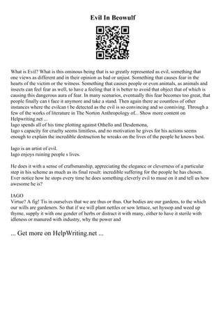 Evil In Beowulf
What is Evil? What is this ominous being that is so greatly represented as evil, something that
one views as different and in their opinion as bad or unjust. Something that causes fear in the
hearts of the victim or the witness. Something that causes people or even animals, as animals and
insects can feel fear as well, to have a feeling that it is better to avoid that object that of which is
causing this dangerous aura of fear. In many scenarios, eventually this fear becomes too great, that
people finally can t face it anymore and take a stand. Then again there ae countless of other
instances where the evilcan t be detected as the evil is so convincing and so conniving. Through a
few of the works of literature in The Norton Anthropology of... Show more content on
Helpwriting.net ...
Iago spends all of his time plotting against Othello and Desdemona,
Iago s capacity for cruelty seems limitless, and no motivation he gives for his actions seems
enough to explain the incredible destruction he wreaks on the lives of the people he knows best.
Iago is an artist of evil.
Iago enjoys ruining people s lives.
He does it with a sense of craftsmanship, appreciating the elegance or cleverness of a particular
step in his scheme as much as its final result: incredible suffering for the people he has chosen.
Ever notice how he stops every time he does something cleverly evil to muse on it and tell us how
awesome he is?
IAGO
Virtue? A fig! Tis in ourselves that we are thus or thus. Our bodies are our gardens, to the which
our wills are gardeners. So that if we will plant nettles or sow lettuce, set hyssop and weed up
thyme, supply it with one gender of herbs or distract it with many, either to have it sterile with
idleness or manured with industry, why the power and
... Get more on HelpWriting.net ...
 