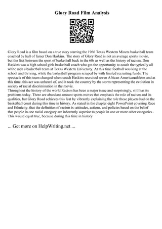 Glory Road Film Analysis
Glory Road is a film based on a true story starring the 1966 Texas Western Miners basketball team
coached by hall of famer Don Haskins. The story of Glory Road is not an average sports movie,
but the link between the sport of basketball back in the 60s as well as the history of racism. Don
Haskins was a high school girls basketball coach who got the opportunity to coach the typically all
white men s basketball team at Texas Western University. At this time football was king at the
school and thriving, while the basketball program scraped by with limited recruiting funds. The
spectacle of this team changed when coach Haskins recruited seven African Americanathletes and at
this time, this act was unheard of, and it took the country by the storm representing the evolution in
society of racial discrimination in the movie.
Throughout the history of the world Racism has been a major issue and surprisingly, still has its
problems today. There are abundant amount sports moves that emphasis the role of racism and its
qualities, but Glory Road achieves this feat by vibrantly explaining the role these players had on the
basketball court during this time in history. As stated in the chapter eight PowerPoint covering Race
and Ethnicity, that the definition of racism is: attitudes, actions, and policies based on the belief
that people in one racial category are inherently superior to people in one or more other categories .
This would equal true, because during this time in history
... Get more on HelpWriting.net ...
 