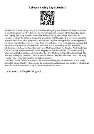 Rebecca Racing Legal Analysis
Introduction: The following essay will defend the charges against Rebecca Racing in an attempt
to have them dismissed. It will discuss the relevant facts and summary of the Australian Sports
Anti Doping Authority Athletics Australia v Rebecca Racing case, a legal analysis of the
contracts to which the athlete is bound, the jurisdiction of CAS, applicable provisions under the
Athletics Australia Anti Doping Policy, and relevant case law and applicable law to support this
provision. These findings will prove that there is no sufficient proof to the required standard that
Racing was in possession of a prohibited substance or was attempting use of a prohibited
substance or prohibited method. Relevant Facts: On March 5th, 2016, Athletics Australia Relays
Coach Charlie Control witnessed a plastic Tupperware container fall out of a team issued bag
while he was loading the bags into a car after the IAAF Melbourne World Challenge Meet. The
four bags belonged to members of the Australian women s 4x100m relay team: Rebecca Racing,
Felicity Fast,... Show more content on Helpwriting.net ...
Therefore, Charlie Control, the person , did not immediately pass such information to ASADA,
instead he waited after travelling, passed the information and container onto a member of Athletics
Australia, which then waited a day to forward the container onto
... Get more on HelpWriting.net ...
 