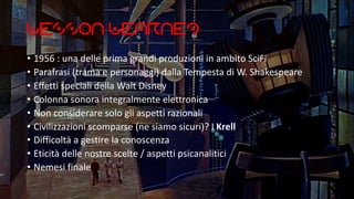 Lesson Learned
• 1956 : una delle prima grandi produzioni in ambito SciFi
• Parafrasi (trama e personaggi) dalla Tempesta di W. Shakespeare
• Effetti speciali della Walt Disney
• Colonna sonora integralmente elettronica
• Non considerare solo gli aspetti razionali
• Civilizzazioni scomparse (ne siamo sicuri)? I Krell
• Difficoltà a gestire la conoscenza
• Eticità delle nostre scelte / aspetti psicanalitici
• Nemesi finale
 