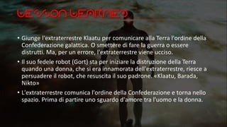 Lesson Learned
• Giunge l'extraterrestre Klaatu per comunicare alla Terra l'ordine della
Confederazione galattica. O smettere di fare la guerra o essere
distrutti. Ma, per un errore, l'extraterrestre viene ucciso.
• Il suo fedele robot (Gort) sta per iniziare la distruzione della Terra
quando una donna, che si era innamorata dell'extraterrestre, riesce a
persuadere il robot, che resuscita il suo padrone. «Klaatu, Barada,
Nikto»
• L'extraterrestre comunica l'ordine della Confederazione e torna nello
spazio. Prima di partire uno sguardo d'amore tra l'uomo e la donna.
 