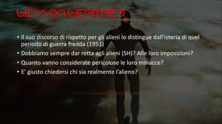Lesson Learned
• Il suo discorso di rispetto per gli alieni lo distingue dall'isteria di quel
periodo di guerra fredda (1951)
• Dobbiamo sempre dar retta agli alieni (SH)? Alle loro imposizioni?
• Quanto vanno considerate pericolose le loro minacce?
• E’ giusto chiedersi chi sia realmente l’alieno?
 