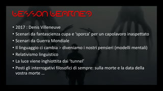 Lesson Learned
• 2017 : Denis Villeneuve
• Scenari da fantascienza cupa e ‘sporca’ per un capolavoro inaspettato
• Scenari da Guerra Mondiale
• Il linguaggio ci cambia > diveniamo i nostri pensieri (modelli mentali)
• Relativismo linguistico
• La luce viene inghiottita dai ‘tunnel’
• Posti gli interrogativi filosofici di sempre: sulla morte e la data della
vostra morte …
 