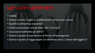 Lesson Learned
• Umiltà
• Chissa se sono i sogni a caratterizzarci come esseri umani
• Qual’è la semantica nascosta?
• Come comunicare con gli alieni (SH / tra noi)?
• Cosa sono realmente gli alieni?
• Siamo in grado di coordinarci di fronte all’emergenza?
• Siamo in grado di raggiungere un obiettivo unico / senza distruggerci?
 