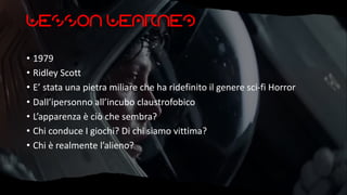 Lesson Learned
• 1979
• Ridley Scott
• E’ stata una pietra miliare che ha ridefinito il genere sci-fi Horror
• Dall’ipersonno all’incubo claustrofobico
• L’apparenza è ciò che sembra?
• Chi conduce I giochi? Di chi siamo vittima?
• Chi è realmente l’alieno?
 