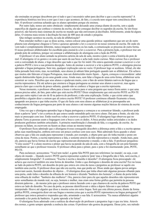 são ensinadas ou porque descobrem por si tudo o que é necessário saber para decifrar o que a escrita representa? A
experiência histórica nos leva a crer que é isso o que acontece, de fato, e a escola nem sequer tem consciência deste
fato. O professor continua achando que os alunos aprendem porque ele ensinou.
Por outro lado, temos um outro obstáculo: simplesmente deixando uma criança diante da escrita, sem a ajuda
específica de alguém que conhece o sistema da escrita, ela não consegue decifrar os segredos da escrita. Se isto fosse
possível, não haveria mais sistemas de escrita no mundo que não estivessem já decifrados. Infelizmente, ainda há alguns
deles. O sistema maia resiste à decifração há mais de 400 anos de estudo e pesquisa.
Que milagre acontece na escola, na sala de alfabetização?
Para entender melhor o que se disse acima, vamos colocar uma questão prática: suponhamos que um ser de outro
planeta (um alienígena) chegasse à Terra e quisesse aprender a ler e a escrever no nosso sistema de escrita. De onde ele
vem tudo é completamente diferente, nunca ninguém escreveu ou leu nada, a comunicação se processa de outra forma.
O nosso professor alfabetizador foi escolhido para ensiná-lo a ler e a escrever. Para a primeira lição, o professor traz um
grande pote de cerâmica, porque vai começar a alfabetização do alienígena com a lição do POTE.
O professor vê seu aluno sentado na primeira carteira da sala de aula, mostra o pote e conta a história do pote de
mel. O alienígena vê os gestos e os sons que saem da sua boca e acha tudo muito curioso. Mais curioso fica o professor
com a curiosidade do aluno, e logo descobre que tudo o que fez foi inútil. Ele estava querendo ensinar a escrever e a ler
a palavra POTE e teve a sua primeira decepção. Antes de ensinar a escrever e a ler a palavra POTE, o alienígena precisa
aprender a língua portuguesa. Sem isto, qualquer explicação caía no vazio. O professor logo se acalmou. Afinal, ele não
tinha pensado bem nisto, mas, na realidade, seus alunos já sabiam falar português quando iam se alfabetizar. Ele achava
que muitos não falavam a Língua Portuguesa, mas um dialetozinho muito fajuto... Agora, começou a reconsiderar: saber
aquele dialetozinho fajuto já era uma grande coisa. Ainda mais, sem falar a língua de uma certa forma, alfabetizar seria
construir ao vazio. Percebeu que seus alunos o ajudavam muito, com o fato de serem falantes nativos da língua que a
escrita representava. Ele até achava que ensinava a língua portuguesa ao ensinar seus alunos a escrever, mas agora
parecia claro que a escrita de pouco adianta, quando não se conhece a língua que a escrita representa.
Nesse momento, o professor olhou para a lousa e colocou para si uma pergunta que nunca fizera antes: o que uma
pessoa precisa saber, de fato, para saber que está escrito POTE? Dizer simplesmente que está escrito POTE ou PO-TE
para que outro repita é um ato de fé na palavra do professor, e não uma explicação. Então, o que existe antes que
possibilita a alguém dizer a outrem que ali estava escrito POTE? O professor continuou olhando fixamente a lousa,
apagando aos poucos o que tinha escrito. O que ele fazia com seus alunos ao alfabetizar já se pressupunha um
conhecimento da língua portuguesa por parte de seus alunos e até mesmo algumas noções básicas do sistema de escrita
empregado.
Uma vez que o alienígena aprendeu logo a língua portuguesa e começou a se comunicar falando, o professor pode
dizer a palavra "pote" e ter a certeza de que estava sendo entendido pelo seu novo aluno. Daí para a frente, ele não iria
mais se preocupar com isso. Então resolveu voltar a escrever a palavra POTE. O alienígena logo observou que no
planeta Terra as pessoas usam a linguagem com a boca e com os dedos. A boca produz ruídos articulados e os dedos
produzem grafismos também articulados. A primeira manifestação é chamada de fala, e a segunda, de escrita. As
pessoas ou falam, ou escrevem ou fazem as duas coisas ao mesmo tempo.
O professor ficou admirado que o alienígena tivesse conseguido descobrir a diferença entre a fala e a escrita apenas
pelas suas manifestações, embora estivesse um pouco confuso com seus usos. Mais admirado ficou quando o aluno
observou que a fala era usada para representar o mundo, por exemplo, o objeto pote que ele tinha trazido e posto em
cima da mesa. Porém, a escrita representava a fala, e somente através da fala representava o mundo. Ainda mais, para
ele, parecia que havia formas de escrita que representavam diretamente o mundo, e não a fala. O professor perguntou:
"Como assim?" E o aluno mostrou o pôster que havia na parede da sala de aula, com a fotografia de um pote bastante
semelhante ao que o professor trouxera. O professor olhou para o pôster, para o pote e foi murmurando: pote, POTE,
PO-TE.
Para esclarecer, acrescentou: "Você tem razão!, a gente fala POTE para nos referirmos 'ao mundo', ou seja, a um
objeto do mundo ... Quando escrevi POTE queria representar a palavra 'pote' mas a fotografia não é fala, nem escrita, é
simplesmente fotografia". E continuou: "Escrita é escrita e desenho é desenho". O alienígena ficou preocupado: ele
achava que escrever também era uma forma de desenhar. Então o que distinguia o desenho de uma escrita? Fez na lousa
ao lado da palavra POTE, um desenho do pote que estava em cima da mesa e perguntou ao professor se aquilo era
também uma escrita. O professor disse que não era escrita, mas que podia ser. Disse ainda que alguns povos antigos
escreviam assim, fazendo desenhos de objetos ... O alienígena disse que tinha observado algumas pessoas olhando para
uma porta, onde tinha o desenho da silhueta de um homem e dizendo "banheiro dos homens", e diante da porta tinha
uma silhueta de mulher: "banheiro das mulheres". Ora, parecia claro para ele que aqueles desenhos não representavam
seres semelhantes do mundo real, ou seja, homem e mulher, mas eram uma forma gráfica que permitia às pessoas
dizerem palavras ... do mesmo jeito que o professor estava fazendo com o que chamava de escrita da palavra POTE que
estava ao lado do desenho. No caso da porta, as pessoas identificavam a idéia e depois falavam o que tinham
interpretado. Houve até alguém que disse a mesma coisa em outra língua. Será que esta última pessoa, diante da forma
gráfica POTE, conseguiria dizer em sua língua a mesma coisa que a escrita POTE representava na língua portuguesa? O
professor que estava pensativo respondeu que não, arrastando a sua fala. E acrescentou: "Eu nunca alfabetizei alguém
ensinando a ler porta de banheiro. A gente aprende a ler letras".
O alienígena ficou admirado com a sutileza da observação do professor e perguntou logo o que era letra. Através
dos nomes, a gente sempre aprende a essência das coisas. O professor não gostou da pergunta. Desse jeito, seu método
 