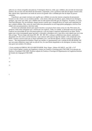 saber de cor a forma ortográfica das palavras. O alienígena observou, então, que o alfabeto, não servindo de transcrição
fonética, não era mais uma descoberta tão fascinante e importante, como o professor tinha dito há alguns minutos atrás.
Mas, apesar disto, representava um modo de escrever de grande valor e utilidade pelo fato de dispor de poucos
caracteres.
O professor, que sempre ensinara com orgulho que o alfabeto era uma das maiores conquistas do pensamento
humano (se não a maior, na sua modesta opinião - como dizia), tinha que reconhecer, agora, diante de um alienígena
qualquer, cujo nome nem sabia, que o alfabeto não era toda aquela maravilha que ele imaginava. Na prática, as coisas
eram bem diferentes. Por um momento, chegou mesmo a pensar que a ortografia devia ser muito mais importante do
que o próprio alfabeto. Mas, como ele nunca tinha estes pensamentos na sua longa prática pedagógica, resolveu ficar
calado com seus pensamentos e não dizer nada.
As horas iam adiantadas demais para aquele encontro e era preciso fazer outras coisas na vida. Pelo menos ele,
professor, tinha outras obrigações que o chamavam com urgência. Tinha, na verdade, se demorado mais do que podia.
Explicou sua necessidade de sair com poucas palavras e com um elogio à esperteza intelectual de seu aluno. Sorriu,
pegou suas coisas resmungando quase que para si, deixando o alienígena ouvir o que dizia, como alguém que ouve uma
fala ao longe. "Preciso largar mão desse BA- BE - BI - BO- BU e começar a alfabetizar meus alunos, analisando e
discutindo com eles como a escrita funciona; o que é preciso saber para ler algo tão simples e tão complicado como
POTE. Ensinar a escrever para que os alunos aprendam a ler é, sem dúvida alguma, colocar a carroça na frente dos
burros..." Riu interiormente da metáfora. Pegou sua cartilha e os apontamentos com o método do BA-BE-BI-BO- BU
que usava para alfabetizar, jogou tudo na cesta de lixo, fez uma flexão despedindo-se do alienígena, levantou o braço
num gesto sem sentido e foi embora.
1 Texto extraído do JORNAL DO ALFABETIZADOR. Porto Alegre - Editora KUARUP - ano VIII - nº 47
2 Luiz Carlos Cagliari é mestre em Lingüística e doutor em Fonética e Fonologia pela UNICAMP, livre-docente em
fonética e Fonologia/UNICAMP: Professor adjunto de Fonética e Fonologia do Departamento de Lingüística/Instituto
de Estudos da Linguagem/UNICAMP.
??
??
??
??
1
 