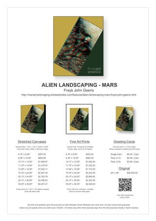 ALIEN LANDSCAPING - MARS
                                                            Freyk John Geeris
        http://marsphotoimaging.artistwebsites.com/featured/alien-landscaping-mars-freyk-john-geeris.html




   Stretched Canvases                                               Fine Art Prints                                       Greeting Cards
Stretcher Bars: 1.50" x 1.50" or 0.625" x 0.625"                Choose From Thousands of Available                       All Cards are 5" x 7" and Include
  Wrap Style: Black, White, or Mirrored Image                    Frames, Mats, and Fine Art Papers                  White Envelopes for Mailing and Gift Giving


   6.75" x 8.00"                 $257.04                       6.75" x 8.00"             $232.00                      Single Card            $6.95 / Card
   8.38" x 10.00"                $604.96                       8.38" x 10.00"            $562.00                      Pack of 10             $4.69 / Card
   10.13" x 12.00"               $1,058.87                     10.13" x 12.00"           $1,002.00                    Pack of 25             $3.99 / Card
   11.75" x 14.00"               $1,278.87                     11.75" x 14.00"           $1,225.50
   13.38" x 16.00"               $1,842.17                     13.38" x 16.00"           $1,775.50                               Original
   16.75" x 20.00"               $2,307.40                     16.75" x 20.00"           $2,222.50                    40" x 48"              $36,000.00
   20.13" x 24.00"               $2,782.76                     20.13" x 24.00"           $2,669.50
   25.13" x 30.00"               $3,486.62                     25.13" x 30.00"           $3,343.50
   30.25" x 36.00"               $4,207.41                     30.25" x 36.00"           $4,026.60

 Prices shown for 1.50" x 1.50" gallery-wrapped                 Prices shown for unframed / unmatted
            prints with black sides.                               prints on archival matte paper.

                                                                                                                               Scan With Smartphone
                                                                                                                                  to Buy Online



                 All prints and greeting cards are produced by Artist Websites (Artist Websites) and come with a 30-day money-back guarantee.
     Orders may be placed online via credit card or PayPal. All orders ship within three business days from the AW production facility in North Carolina.
 