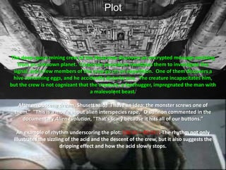 PlotThe deep-space mining crew of the Nostromo discovers an encrypted message emitting from an unknown planet.  Corporate procedure mandates them to investigate the signal, and a few members of the crew go on an expedition.  One of them discovers a hive containing eggs, and he accidently disturbs one.  The creature incapacitates him, but the crew is not cognizant that the creature, a facehugger, impregnated the man with a malevolent beast. After an obscene dream, Shusett said, "I have an idea: the monster screws one of them.”  "This is a movie about alien interspecies rape," O'Bannon commented in the documentary Alien Evolution, "That's scary because it hits all of our buttons.”An example of rhythm underscoring the plot: [38:56 – 40:55 ].The rhythm not only illustrates the sizzling of the acid and the descent of the crew, but it also suggests the dripping effect and how the acid slowly stops.