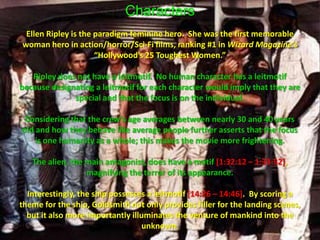 CharactersEllen Ripley is the paradigm feminine hero.  She was the first memorable woman hero in action/horror/Sci-Fi films, ranking #1 in Wizard Magazine’s “Hollywood’s 25 Toughest Women.” Ripley does not have a leitmotif.  No human character has a leitmotif because designating a leitmotif for each character would imply that they are special and that the focus is on the individual.  Considering that the crew’s age averages between nearly 30 and 40 years old and how they behave like average people further asserts that the focus is one humanity as a whole; this makes the movie more frightening.  The alien, the main antagonist, does have a motif [1:32:12 – 1:33:52], magnifying the terror of its appearance. Interestingly, the ship possesses a leitmotif [14:26 – 14:46].  By scoring a theme for the ship, Goldsmith not only provides filler for the landing scenes, but it also more importantly illuminates the venture of mankind into the unknown.  