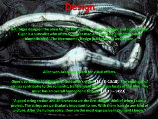 DesignH.R. Giger designed the alien for the film as well as the facehugger and space jockey.  Giger is a surrealist who often combines man and machine elements (called biomechanics).  The Necronom IV design (background) was chosen.  Alien won Academy Award for visual effects.  Giger’s surrealism is reflected in Goldsmith’s score. [12:48 -13:18].  The emphasis of strings contributes to the romantic, transcendent and human facets of the film.  The music has an overall homophonic texture .[57:18 – 58:23] .“A good string section and an orchestra are the first things I think of when I start a project. The strings are particularly important to me. With them I can do any kind of picture. After the human voice, they are the most expressive instrument I know."
