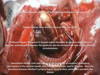 ThemesSuperficial themes: Beware of the Unknown and Man v NatureDeeper theme: Men are the cause of their own peril.  Profound theme: The worst in human nature becomes prominent when there is another, averting evil; however, the good can also be evoked from men during ominous circumstances.Speculative theme: Evils and nature of sex [anatomy of creature (androgyny, description of the second mouth, etc), impregnated man, and its lifecycle.  Also, the transition between Mother’s pristine hyper-sleep to alien ravishment parallels the theme. 