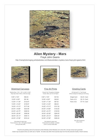 Alien Mystery - Mars
                                                            Freyk John Geeris
             http://marsphotoimaging.artistwebsites.com/featured/alien-mystery-mars-freyk-john-geeris.html




   Stretched Canvases                                               Fine Art Prints                                       Greeting Cards
Stretcher Bars: 1.50" x 1.50" or 0.625" x 0.625"                Choose From Thousands of Available                       All Cards are 5" x 7" and Include
  Wrap Style: Black, White, or Mirrored Image                    Frames, Mats, and Fine Art Papers                  White Envelopes for Mailing and Gift Giving


   8.00" x 7.63"                 $62.04                        8.00" x 7.63"             $37.00                       Single Card            $4.20 / Card
   10.00" x 9.50"                $91.96                        10.00" x 9.50"            $49.00                       Pack of 10             $2.15 / Card
   12.00" x 11.38"               $123.87                       12.00" x 11.38"           $67.00                       Pack of 25             $1.75 / Card
   14.00" x 13.25"               $155.87                       14.00" x 13.25"           $89.20
   16.00" x 15.13"               $177.48                       16.00" x 15.13"           $101.50
   20.00" x 18.88"               $223.98                       20.00" x 18.88"           $130.50
   24.00" x 22.75"               $280.54                       24.00" x 22.75"           $159.50
   30.00" x 28.38"               $366.96                       30.00" x 28.38"           $206.50
   36.00" x 34.13"               $459.15                       36.00" x 34.13"           $260.50
   40.00" x 37.88"               $518.34                       40.00" x 37.88"           $296.50
                                                                                                                               Scan With Smartphone
         Visit website for larger sizes.                            Visit website for larger sizes.                               to Buy Online
 Prices shown for 1.50" x 1.50" gallery-wrapped                 Prices shown for unframed / unmatted
            prints with black sides.                               prints on archival matte paper.




                 All prints and greeting cards are produced by Artist Websites (Artist Websites) and come with a 30-day money-back guarantee.
     Orders may be placed online via credit card or PayPal. All orders ship within three business days from the AW production facility in North Carolina.
 