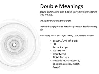 Double Meanings
people and markets aren't static. They grow, they change,
they are Live.

We create more insightful work.

Work that engages and activates people in their everyday
life

We convey witty messages taking a subversive approach

         •   SPECIAL/One-off build
         •   3D
         •   Petrol Pumps
         •   Washroom
         •   Floor Media
         •   Ticket Barriers
         •   Miscellaneous (Napkins,
             coasters, glasses, match
             Boxes)
 