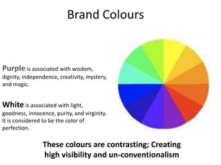 Brand Colours


Purple is associated with wisdom,
dignity, independence, creativity, mystery,
and magic.


White is associated with light,
goodness, innocence, purity, and virginity.
It is considered to be the color of
perfection.

                These colours are contrasting; Creating
                high visibility and un-conventionalism
 