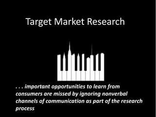 Target Market Research




. . . important opportunities to learn from
consumers are missed by ignoring nonverbal
channels of communication as part of the research
process
 