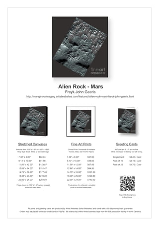 Alien Rock - Mars
                                                            Freyk John Geeris
               http://marsphotoimaging.artistwebsites.com/featured/alien-rock-mars-freyk-john-geeris.html




   Stretched Canvases                                               Fine Art Prints                                       Greeting Cards
Stretcher Bars: 1.50" x 1.50" or 0.625" x 0.625"                Choose From Thousands of Available                       All Cards are 5" x 7" and Include
  Wrap Style: Black, White, or Mirrored Image                    Frames, Mats, and Fine Art Papers                  White Envelopes for Mailing and Gift Giving


   7.38" x 8.00"                 $62.04                        7.38" x 8.00"             $37.00                       Single Card            $4.20 / Card
   9.13" x 10.00"                $91.96                        9.13" x 10.00"            $49.00                       Pack of 10             $2.15 / Card
   11.00" x 12.00"               $123.87                       11.00" x 12.00"           $67.00                       Pack of 25             $1.75 / Card
   12.88" x 14.00"               $151.47                       12.88" x 14.00"           $84.80
   14.75" x 16.00"               $177.48                       14.75" x 16.00"           $101.50
   18.38" x 20.00"               $216.28                       18.38" x 20.00"           $122.80
   22.00" x 24.00"               $264.04                       22.00" x 24.00"           $143.00

 Prices shown for 1.50" x 1.50" gallery-wrapped                 Prices shown for unframed / unmatted
            prints with black sides.                               prints on archival matte paper.



                                                                                                                               Scan With Smartphone
                                                                                                                                  to Buy Online




                 All prints and greeting cards are produced by Artist Websites (Artist Websites) and come with a 30-day money-back guarantee.
     Orders may be placed online via credit card or PayPal. All orders ship within three business days from the AW production facility in North Carolina.
 