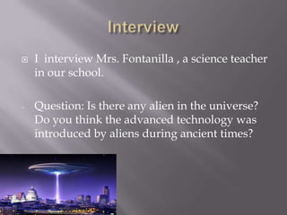  I interview Mrs. Fontanilla , a science teacher
in our school.
- Question: Is there any alien in the universe?
Do you think the advanced technology was
introduced by aliens during ancient times?
 