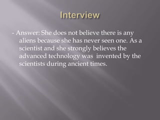 - Answer: She does not believe there is any
aliens because she has never seen one. As a
scientist and she strongly believes the
advanced technology was invented by the
scientists during ancient times.
 