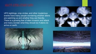 UFO sightings, crop circles, and other mysterious
events have many people wondering whether aliens
are watching us and whether they are friendly.
There is a growing fear of alien invasion and attack
and many wonder what they should do if aliens do
arrive on earth.
WHAT IF ALIENS ATTACKS EARTH
 