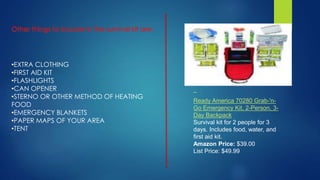 •EXTRA CLOTHING
•FIRST AID KIT
•FLASHLIGHTS
•CAN OPENER
•STERNO OR OTHER METHOD OF HEATING
FOOD
•EMERGENCY BLANKETS
•PAPER MAPS OF YOUR AREA
•TENT
Ready America 70280 Grab-'n-
Go Emergency Kit, 2-Person, 3-
Day Backpack
Survival kit for 2 people for 3
days. Includes food, water, and
first aid kit.
Amazon Price: $39.00
List Price: $49.99
 