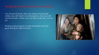 You should sit down with your family and decide
where you will meet in an emergency, how you will
communicate, where your escape routes are, and so
on.
Finding a good place to hide should be your first
goal during an alien invasion.
 