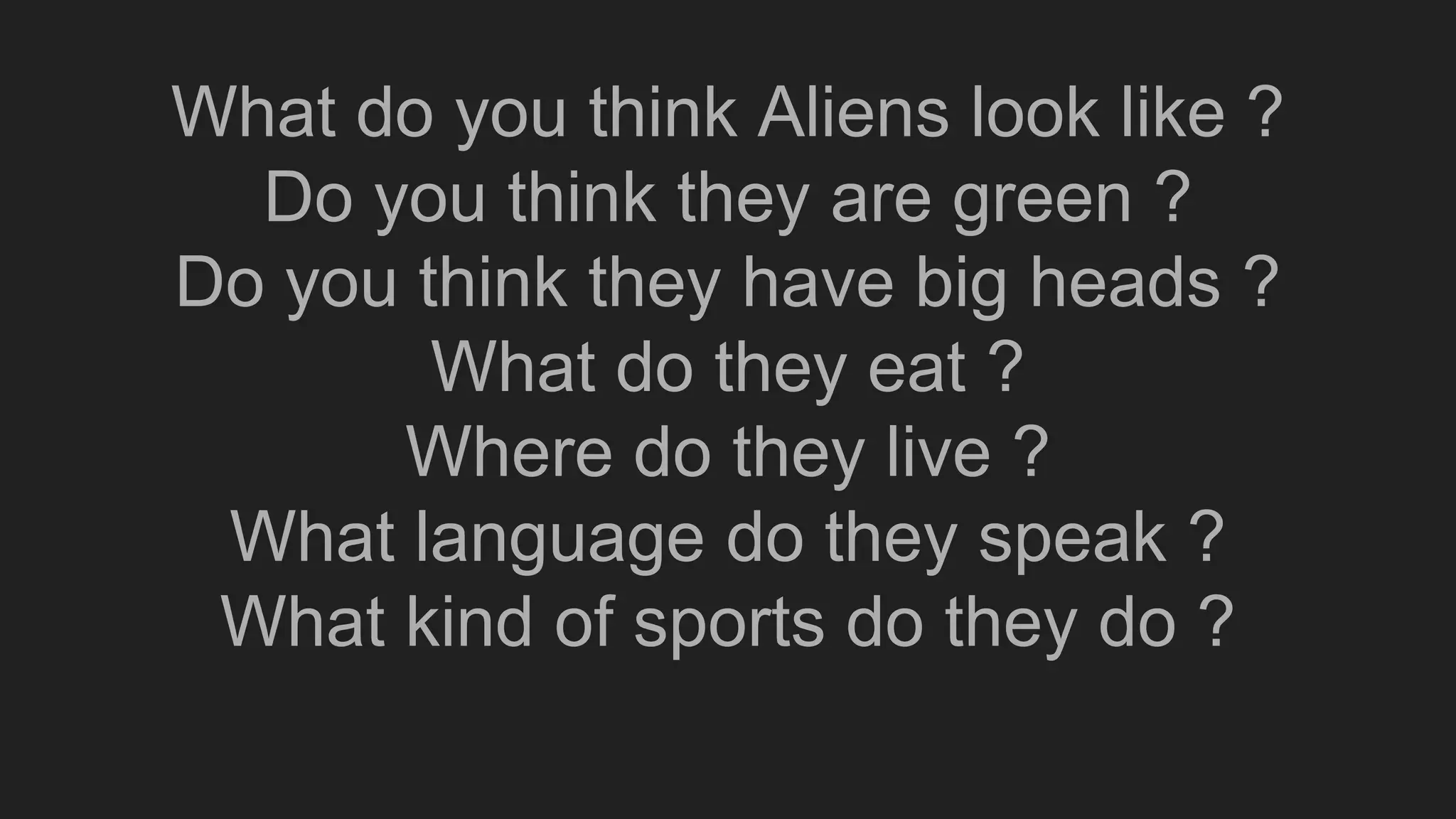 What do you think Aliens look like ?
Do you think they are green ?
Do you think they have big heads ?
What do they eat ?
Where do they live ?
What language do they speak ?
What kind of sports do they do ?
 