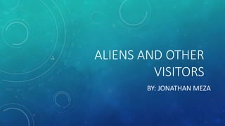 ALIENS AND OTHER
VISITORS
BY: JONATHAN MEZA
 