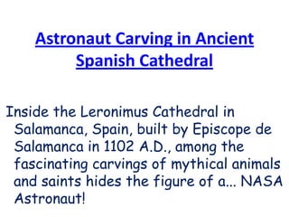 Astronaut Carving in Ancient Spanish Cathedral Inside the Leronimus Cathedral in Salamanca, Spain, built by Episcope de Salamanca in 1102 A.D., among the fascinating carvings of mythical animals and saints hides the figure of a... NASA Astronaut!