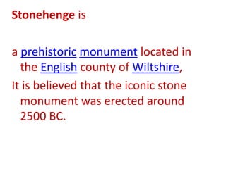 Stonehenge is a prehistoric monument located in the English county of Wiltshire,It is believed that the iconic stone monument was erected around 2500 BC.