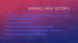 ROSWELL AREA SECTOR 5
• There was an alien that crashed in a forbidden area near
Roswell in New Mexico, America.
• He crashed in July 1947.
• This area is called area Sector 5 Army Camp.
• You are not allowed to enter this place or fly over it.
• This was not the first alien to be seen.
 