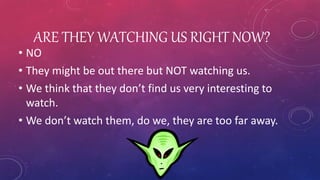 ARE THEY WATCHING US RIGHT NOW?
• NO
• They might be out there but NOT watching us.
• We think that they don’t find us very interesting to
watch.
• We don’t watch them, do we, they are too far away.
 
