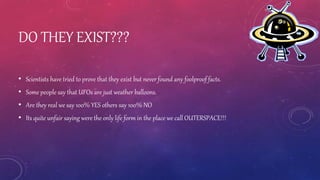 DO THEY EXIST???
• Scientists have tried to prove that they exist but never found any foolproof facts.
• Some people say that UFOs are just weather balloons.
• Are they real we say 100% YES others say 100% NO
• Its quite unfair saying were the only life form in the place we call OUTERSPACE!!!
 