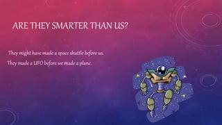 ARE THEY SMARTER THAN US?
They might have made a space shuttle before us.
They made a UFO before we made a plane.
 