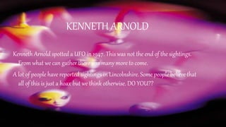 KENNETH ARNOLD
Kenneth Arnold spotted a UFO in 1947. This was not the end of the sightings.
From what we can gather there was many more to come.
A lot of people have reported sightings in Lincolnshire. Some people believe that
all of this is just a hoax but we think otherwise. DO YOU??
 