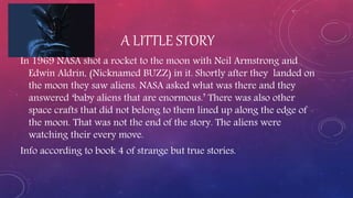 A LITTLE STORY
In 1969 NASA shot a rocket to the moon with Neil Armstrong and
Edwin Aldrin, (Nicknamed BUZZ) in it. Shortly after they landed on
the moon they saw aliens. NASA asked what was there and they
answered ‘baby aliens that are enormous.’ There was also other
space crafts that did not belong to them lined up along the edge of
the moon. That was not the end of the story. The aliens were
watching their every move.
Info according to book 4 of strange but true stories.
 