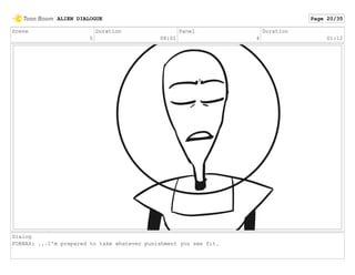Scene
5
Duration
08:01
Panel
4
Duration
01:12
Dialog
FORNAX: ...I'm prepared to take whatever punishment you see fit.
ALIEN DIALOGUE Page 20/35
 