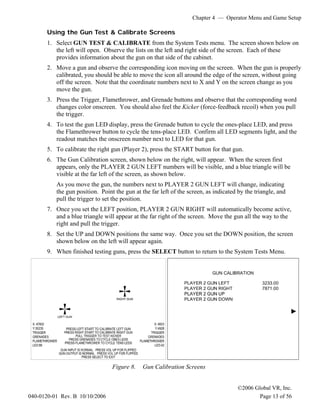 Chapter 4 — Operator Menu and Game Setup
©2006 Global VR, Inc.
040-0120-01 Rev. B 10/10/2006 Page 13 of 56
Using the Gun Test & Calibrate Screens
1. Select GUN TEST & CALIBRATE from the System Tests menu. The screen shown below on
the left will open. Observe the lists on the left and right side of the screen. Each of these
provides information about the gun on that side of the cabinet.
2. Move a gun and observe the corresponding icon moving on the screen. When the gun is properly
calibrated, you should be able to move the icon all around the edge of the screen, without going
off the screen. Note that the coordinate numbers next to X and Y on the screen change as you
move the gun.
3. Press the Trigger, Flamethrower, and Grenade buttons and observe that the corresponding word
changes color onscreen. You should also feel the Kicker (force-feedback recoil) when you pull
the trigger.
4. To test the gun LED display, press the Grenade button to cycle the ones-place LED, and press
the Flamethrower button to cycle the tens-place LED. Confirm all LED segments light, and the
readout matches the onscreen number next to LED for that gun.
5. To calibrate the right gun (Player 2), press the START button for that gun.
6. The Gun Calibration screen, shown below on the right, will appear. When the screen first
appears, only the PLAYER 2 GUN LEFT numbers will be visible, and a blue triangle will be
visible at the far left of the screen, as shown below.
As you move the gun, the numbers next to PLAYER 2 GUN LEFT will change, indicating
the gun position. Point the gun at the far left of the screen, as indicated by the triangle, and
pull the trigger to set the position.
7. Once you set the LEFT position, PLAYER 2 GUN RIGHT will automatically become active,
and a blue triangle will appear at the far right of the screen. Move the gun all the way to the
right and pull the trigger.
8. Set the UP and DOWN positions the same way. Once you set the DOWN position, the screen
shown below on the left will appear again.
9. When finished testing guns, press the SELECT button to return to the System Tests Menu.
Figure 8. Gun Calibration Screens
 
