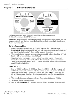 Chapter 5 — Software Restoration
Aliens Extermination System Manual
Page 22 of 56 040-0120-01 Rev. B 10/10/2006
Chapter 5 — Software Restoration
Follow the instructions below if you need to re-install software on your cabinet.
Total installation time is about 15-20 minutes.
Important: When you use the System Recovery Disk, you will erase all game settings, and coin
and game audits. It is advisable to contact Technical Support before using the System Recovery
Disk to resolve a problem.
System Recovery Disk
1. With the cabinet powered ON, open the CD drive and insert the CD labeled System
Recovery Disk. Power the cabinet OFF and then ON. The computer will boot from the CD,
and you will see the Symantec™ Ghost installer screen on the monitor.
2. After about 5 minutes, when you are prompted, remove the CD and turn the cabinet OFF and
then ON. (Do not insert the Game Install CD yet!)
3. When the computer reboots, you will see a series of processing screens. After about 3
minutes the computer will automatically reboot. You will briefly see a message to insert
Game Disk 1, followed by the GLOBAL VR logo on the screen. Proceed to install the Game
Install CD as described below.
Game Install CD
1. Open the CD drive and insert the CD labeled Game Install Disk 1 of 1. The computer will
read the CD automatically (do not reboot). You will see the Installer screen as the software
copies files, and after about 5 minutes the computer will reboot. (Note: During boot you
will see Adjustment and High Score file error messages since these files are erased during
system recovery.)
2. After about 2 minutes more, the game will start. Remove the disk from the CD drive.
3. Play a game to verify proper operation.
4. Press the Operator TEST/BACK button to enter the Operator Menus and set up your game.
 