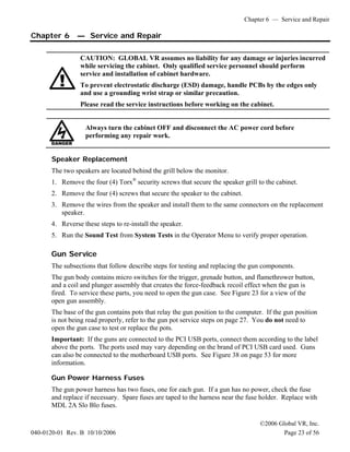 Chapter 6 — Service and Repair
©2006 Global VR, Inc.
040-0120-01 Rev. B 10/10/2006 Page 23 of 56
Chapter 6 — Service and Repair
CAUTION: GLOBAL VR assumes no liability for any damage or injuries incurred
while servicing the cabinet. Only qualified service personnel should perform
service and installation of cabinet hardware.
To prevent electrostatic discharge (ESD) damage, handle PCBs by the edges only
and use a grounding wrist strap or similar precaution.
Please read the service instructions before working on the cabinet.
Always turn the cabinet OFF and disconnect the AC power cord before
performing any repair work.
Speaker Replacement
The two speakers are located behind the grill below the monitor.
1. Remove the four (4) Torx®
security screws that secure the speaker grill to the cabinet.
2. Remove the four (4) screws that secure the speaker to the cabinet.
3. Remove the wires from the speaker and install them to the same connectors on the replacement
speaker.
4. Reverse these steps to re-install the speaker.
5. Run the Sound Test from System Tests in the Operator Menu to verify proper operation.
Gun Service
The subsections that follow describe steps for testing and replacing the gun components.
The gun body contains micro switches for the trigger, grenade button, and flamethrower button,
and a coil and plunger assembly that creates the force-feedback recoil effect when the gun is
fired. To service these parts, you need to open the gun case. See Figure 23 for a view of the
open gun assembly.
The base of the gun contains pots that relay the gun position to the computer. If the gun position
is not being read properly, refer to the gun pot service steps on page 27. You do not need to
open the gun case to test or replace the pots.
Important: If the guns are connected to the PCI USB ports, connect them according to the label
above the ports. The ports used may vary depending on the brand of PCI USB card used. Guns
can also be connected to the motherboard USB ports. See Figure 38 on page 53 for more
information.
Gun Power Harness Fuses
The gun power harness has two fuses, one for each gun. If a gun has no power, check the fuse
and replace if necessary. Spare fuses are taped to the harness near the fuse holder. Replace with
MDL 2A Slo Blo fuses.
 