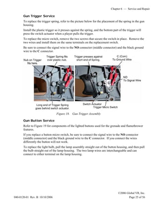 Chapter 6 — Service and Repair
©2006 Global VR, Inc.
040-0120-01 Rev. B 10/10/2006 Page 25 of 56
Gun Trigger Service
To replace the trigger spring, refer to the picture below for the placement of the spring in the gun
housing.
Install the plastic trigger so it presses against the spring, and the bottom part of the trigger will
press the switch actuator when a player pulls the trigger.
To replace the micro switch, remove the two screws that secure the switch in place. Remove the
two wires and install them on the same terminals on the replacement switch.
Be sure to connect the signal wire to the NO connector (middle connector) and the black ground
wire to the C connector.
Figure 18. Gun Trigger Assembly
Gun Button Service
Refer to Figure 19 for components of the lighted buttons used for the grenade and flamethrower
features.
If you replace a button micro switch, be sure to connect the signal wire to the NO connector
(middle connector) and the black ground wire to the C connector. If you connect the wires
differently the button will not work.
To replace the light bulb, pull the lamp assembly straight out of the button housing, and then pull
the bulb straight out of the lamp housing. The two lamp wires are interchangeable and can
connect to either terminal on the lamp housing.
 