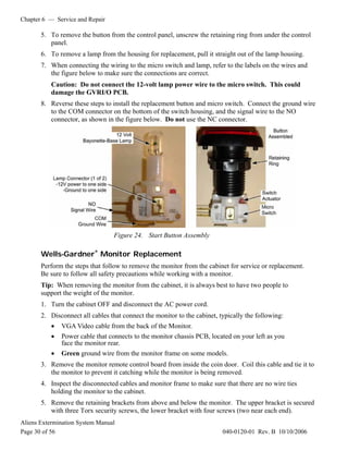 Chapter 6 — Service and Repair
Aliens Extermination System Manual
Page 30 of 56 040-0120-01 Rev. B 10/10/2006
5. To remove the button from the control panel, unscrew the retaining ring from under the control
panel.
6. To remove a lamp from the housing for replacement, pull it straight out of the lamp housing.
7. When connecting the wiring to the micro switch and lamp, refer to the labels on the wires and
the figure below to make sure the connections are correct.
Caution: Do not connect the 12-volt lamp power wire to the micro switch. This could
damage the GVRI/O PCB.
8. Reverse these steps to install the replacement button and micro switch. Connect the ground wire
to the COM connector on the bottom of the switch housing, and the signal wire to the NO
connector, as shown in the figure below. Do not use the NC connector.
Figure 24. Start Button Assembly
Wells-Gardner®
Monitor Replacement
Perform the steps that follow to remove the monitor from the cabinet for service or replacement.
Be sure to follow all safety precautions while working with a monitor.
Tip: When removing the monitor from the cabinet, it is always best to have two people to
support the weight of the monitor.
1. Turn the cabinet OFF and disconnect the AC power cord.
2. Disconnect all cables that connect the monitor to the cabinet, typically the following:
• VGA Video cable from the back of the Monitor.
• Power cable that connects to the monitor chassis PCB, located on your left as you
face the monitor rear.
• Green ground wire from the monitor frame on some models.
3. Remove the monitor remote control board from inside the coin door. Coil this cable and tie it to
the monitor to prevent it catching while the monitor is being removed.
4. Inspect the disconnected cables and monitor frame to make sure that there are no wire ties
holding the monitor to the cabinet.
5. Remove the retaining brackets from above and below the monitor. The upper bracket is secured
with three Torx security screws, the lower bracket with four screws (two near each end).
 