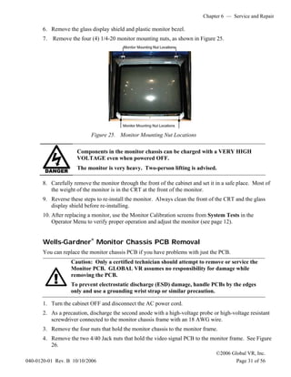 Chapter 6 — Service and Repair
©2006 Global VR, Inc.
040-0120-01 Rev. B 10/10/2006 Page 31 of 56
6. Remove the glass display shield and plastic monitor bezel.
7. Remove the four (4) 1/4-20 monitor mounting nuts, as shown in Figure 25.
Figure 25. Monitor Mounting Nut Locations
Components in the monitor chassis can be charged with a VERY HIGH
VOLTAGE even when powered OFF.
The monitor is very heavy. Two-person lifting is advised.
8. Carefully remove the monitor through the front of the cabinet and set it in a safe place. Most of
the weight of the monitor is in the CRT at the front of the monitor.
9. Reverse these steps to re-install the monitor. Always clean the front of the CRT and the glass
display shield before re-installing.
10. After replacing a monitor, use the Monitor Calibration screens from System Tests in the
Operator Menu to verify proper operation and adjust the monitor (see page 12).
Wells-Gardner
®
Monitor Chassis PCB Removal
You can replace the monitor chassis PCB if you have problems with just the PCB.
Caution: Only a certified technician should attempt to remove or service the
Monitor PCB. GLOBAL VR assumes no responsibility for damage while
removing the PCB.
To prevent electrostatic discharge (ESD) damage, handle PCBs by the edges
only and use a grounding wrist strap or similar precaution.
1. Turn the cabinet OFF and disconnect the AC power cord.
2. As a precaution, discharge the second anode with a high-voltage probe or high-voltage resistant
screwdriver connected to the monitor chassis frame with an 18 AWG wire.
3. Remove the four nuts that hold the monitor chassis to the monitor frame.
4. Remove the two 4/40 Jack nuts that hold the video signal PCB to the monitor frame. See Figure
26.
 