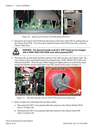 Chapter 6 — Service and Repair
Aliens Extermination System Manual
Page 32 of 56 040-0120-01 Rev. B 10/10/2006
Figure 26. Removing the Monitor PCB Mounting Hardware
5. Disconnect the Chassis Neck PCB from the Chassis Tube Neck of the CRT by pulling back on
the Chassis Neck PCB. You will need to slide the Chassis Neck PCB to the side to clear the
Chassis Tube Neck.
DANGER: The Second Anode Lead (H.V. CRT Feed) can be charged
with a VERY HIGH VOLTAGE even when powered OFF.
6. Disconnect the second anode lead that connects to the CRT just above the Chassis Tube. Be
very careful as the second anode lead can be charged with a VERY HIGH VOLTAGE even
when powered OFF. Pinch the gray rubber flange and slightly push in to un-hook the metal
prongs that hold the second anode lead to the CRT, shown by the arrows in Figure 27.
Figure 27. Disconnecting the Chassis Neck PCB and Second Anode Lead
7. Refer to Figure 28 to disconnect the next three cables:
a. Disconnect the CRT 2-wire ground cable that connects to the Chassis Monitor PCB
(Item 1 in Figure 28).
b. Disconnect the CRT 2-wire ground cable that connects to the Chassis Neck PCB
(Item 2 in Figure 28).
 