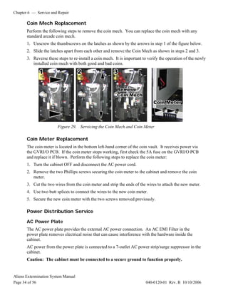 Chapter 6 — Service and Repair
Aliens Extermination System Manual
Page 34 of 56 040-0120-01 Rev. B 10/10/2006
Coin Mech Replacement
Perform the following steps to remove the coin mech. You can replace the coin mech with any
standard arcade coin mech.
1. Unscrew the thumbscrews on the latches as shown by the arrows in step 1 of the figure below.
2. Slide the latches apart from each other and remove the Coin Mech as shown in steps 2 and 3.
3. Reverse these steps to re-install a coin mech. It is important to verify the operation of the newly
installed coin mech with both good and bad coins.
Figure 29. Servicing the Coin Mech and Coin Meter
Coin Meter Replacement
The coin meter is located in the bottom left-hand corner of the coin vault. It receives power via
the GVRI/O PCB. If the coin meter stops working, first check the 5A fuse on the GVRI/O PCB
and replace it if blown. Perform the following steps to replace the coin meter:
1. Turn the cabinet OFF and disconnect the AC power cord.
2. Remove the two Phillips screws securing the coin meter to the cabinet and remove the coin
meter.
3. Cut the two wires from the coin meter and strip the ends of the wires to attach the new meter.
4. Use two butt splices to connect the wires to the new coin meter.
5. Secure the new coin meter with the two screws removed previously.
Power Distribution Service
AC Power Plate
The AC power plate provides the external AC power connection. An AC EMI Filter in the
power plate removes electrical noise that can cause interference with the hardware inside the
cabinet.
AC power from the power plate is connected to a 7-outlet AC power strip/surge suppressor in the
cabinet.
Caution: The cabinet must be connected to a secure ground to function properly.
 