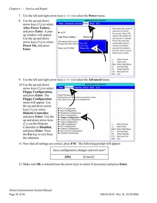 Chapter 6 — Service and Repair
Aliens Extermination System Manual
Page 38 of 56 040-0120-01 Rev. B 10/10/2006
7. Use the left and right arrow keys (→←) to select the Power menu.
8. Use the up and down
arrow keys (↑↓) to select
After Power Failure,
and press Enter. A pop-
up window will appear.
Use the up and down
arrow keys (↑↓) to select
Power On, and press
Enter.
9. Use the left and right arrow keys (→←) to select the Advanced menu.
10.Use the up and down
arrow keys (↑↓) to select
Floppy Configuration,
and press Enter. The
Floppy Configuration
menu will appear. Use
the up and down arrow
keys (↑↓) to select
Diskette Controller,
and press Enter. Use the
up and down arrow keys
(↑↓) set the Diskette
Controller to Disabled,
and press Enter. Press
the Esc key to exit from
the submenu.
11.Now that all settings are correct, press F10. The following prompt will appear:
12.Make sure Ok is selected (use the arrow keys to select if necessary) and press Enter.
Save configuration changes and exit now?
[Ok] [Cancel]
 