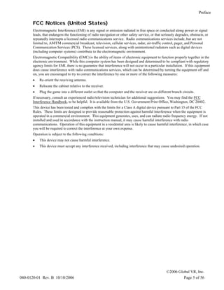 Preface
©2006 Global VR, Inc.
040-0120-01 Rev. B 10/10/2006 Page 5 of 56
FCC Notices (United States)
Electromagnetic Interference (EMI) is any signal or emission radiated in free space or conducted along power or signal
leads, that endangers the functioning of radio navigation or other safety service, or that seriously degrades, obstructs, or
repeatedly interrupts a licensed radio communications service. Radio communications services include, but are not
limited to, AM/FM commercial broadcast, television, cellular services, radar, air-traffic control, pager, and Personal
Communication Services (PCS). These licensed services, along with unintentional radiators such as digital devices
(including computer systems) contribute to the electromagnetic environment.
Electromagnetic Compatibility (EMC) is the ability of items of electronic equipment to function properly together in the
electronic environment. While this computer system has been designed and determined to be compliant with regulatory
agency limits for EMI, there is no guarantee that interference will not occur in a particular installation. If this equipment
does cause interference with radio communications services, which can be determined by turning the equipment off and
on, you are encouraged to try to correct the interference by one or more of the following measures:
• Re-orient the receiving antenna.
• Relocate the cabinet relative to the receiver.
• Plug the game into a different outlet so that the computer and the receiver are on different branch circuits.
If necessary, consult an experienced radio/television technician for additional suggestions. You may find the FCC
Interference Handbook, to be helpful. It is available from the U.S. Government Print Office, Washington, DC 20402.
This device has been tested and complies with the limits for a Class A digital device pursuant to Part 15 of the FCC
Rules. These limits are designed to provide reasonable protection against harmful interference when the equipment is
operated in a commercial environment. This equipment generates, uses, and can radiate radio frequency energy. If not
installed and used in accordance with the instruction manual, it may cause harmful interference with radio
communications. Operation of this equipment in a residential area is likely to cause harmful interference, in which case
you will be required to correct the interference at your own expense.
Operation is subject to the following conditions:
• This device may not cause harmful interference.
• This device must accept any interference received, including interference that may cause undesired operation.
 
